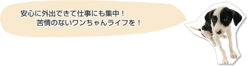 安心に外出できて仕事にも集中！
苦情のないワンちゃんライフを！