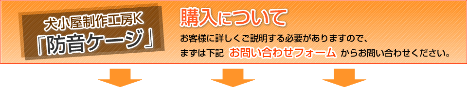 犬小屋製作工房K『防音ゲージ』購入について
お客様に詳しくご説明する必要がありますので、
まずは下記からお問い合わせください。